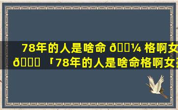 78年的人是啥命 🌼 格啊女 🐕 「78年的人是啥命格啊女孩」